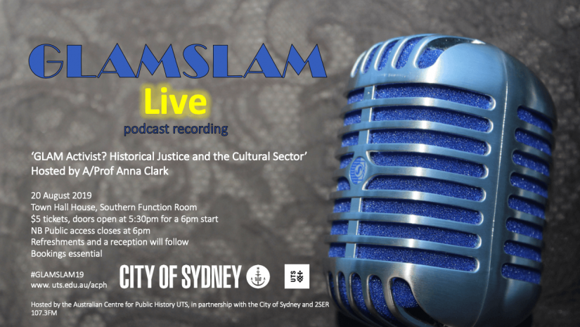 GLAMSLAM LIVE podcast recording: Glam Activist? Historical justice and the Cultural sector hosted by Associate Professor Anna Clark. 20 August 2019 at Town Hall House, Tickets are 5 dollars and doors open at 5:30pm sharp. Bookings are essential.