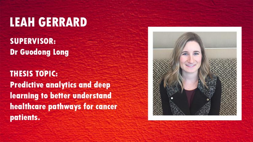 Photo of Leah Gerrard. Supervisor:Dr Guodong Long; Thesis topic: Predictive analytics and deep learning to better understand healthcare pathways for cancer patients 2. Principal