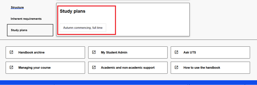 To open a study plan in the UTS Handbook, find the study plans section and click on the title of the study plan that best fits your circumstance. Always refer to the handbook study plan published in the year you commenced. Some courses have study plans available for different commencing sessions or different majors. The study plan opens in a new window and shows which subjects to enrol in each session.