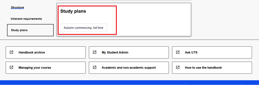 To open a study plan in the UTS Handbook, find the study plans section and click on the title of the study plan that best fits your circumstance. Always refer to the handbook study plan published in the year you commenced. Some courses have study plans available for different commencing sessions or different majors. The study plan opens in a new window and shows which subjects to enrol in each session. 